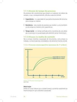1.7.1 Atrasos de tempo do processo
Os processos têm características que atrasam as mudanças nos valores das
variáveis, o que, consequentemente, dificulta a ação de controle.
• Capacitância – é a capacidade em que partes do processo têm de arma-
zenar energia ou material.
• Resistência – são as partes do processo que resistem a uma transferên-
cia de energia ou material, entre capacitâncias.
• Tempo morto – é o tempo verificado entre a ocorrência de uma altera-
ção no processo e a sua percepção pelo elemento sensor (transmissor).
1.7.2 Atrasos na malha de controle
São os atrasos inerentes à associação de instrumentos, como atrasos na
medição, na transmissão dos controladores e do elemento final de controle.
1.7.2.1 Processo monocapacitivo (processo de 1ª ordem)
Figura 1.14: Processo monocapacitivo
Fonte: CTISM
Observação
Ambas as curvas indicam que a variável começa a aumentar exatamente ao
mesmo tempo em que o distúrbio é provocado.
Processos Industriais
e-Tec Brasil 28
 