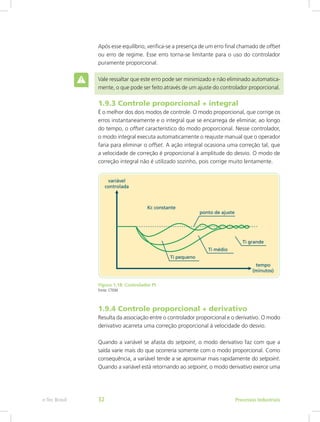 Após esse equilíbrio, verifica-se a presença de um erro final chamado de offset
ou erro de regime. Esse erro torna-se limitante para o uso do controlador
puramente proporcional.
Vale ressaltar que este erro pode ser minimizado e não eliminado automatica-
mente, o que pode ser feito através de um ajuste do controlador proporcional.
1.9.3 Controle proporcional + integral
É o melhor dos dois modos de controle. O modo proporcional, que corrige os
erros instantaneamente e o integral que se encarrega de eliminar, ao longo
do tempo, o offset característico do modo proporcional. Nesse controlador,
o modo integral executa automaticamente o reajuste manual que o operador
faria para eliminar o offset. A ação integral ocasiona uma correção tal, que
a velocidade de correção é proporcional à amplitude do desvio. O modo de
correção integral não é utilizado sozinho, pois corrige muito lentamente.
Figura 1.18: Controlador PI
Fonte: CTISM
1.9.4 Controle proporcional + derivativo
Resulta da associação entre o controlador proporcional e o derivativo. O modo
derivativo acarreta uma correção proporcional à velocidade do desvio.
Quando a variável se afasta do setpoint, o modo derivativo faz com que a
saída varie mais do que ocorreria somente com o modo proporcional. Como
consequência, a variável tende a se aproximar mais rapidamente do setpoint.
Quando a variável está retornando ao setpoint, o modo derivativo exerce uma
Processos Industriais
e-Tec Brasil 32
 