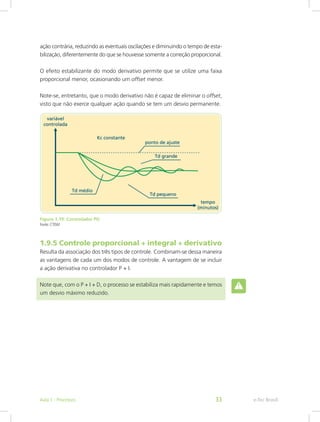 ação contrária, reduzindo as eventuais oscilações e diminuindo o tempo de esta-
bilização, diferentemente do que se houvesse somente a correção proporcional.
O efeito estabilizante do modo derivativo permite que se utilize uma faixa
proporcional menor, ocasionando um offset menor.
Note-se, entretanto, que o modo derivativo não é capaz de eliminar o offset,
visto que não exerce qualquer ação quando se tem um desvio permanente.
Figura 1.19: Controlador PD
Fonte: CTISM
1.9.5 Controle proporcional + integral + derivativo
Resulta da associação dos três tipos de controle. Combinam-se dessa maneira
as vantagens de cada um dos modos de controle. A vantagem de se incluir
a ação derivativa no controlador P + I.
Note que, com o P + I + D, o processo se estabiliza mais rapidamente e temos
um desvio máximo reduzido.
e-Tec Brasil
Aula 1 - Processos 33
 
