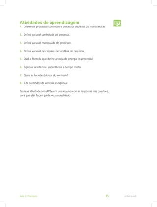 Atividades de aprendizagem
1. Diferencie processos contínuos e processos discretos ou manufaturas.
2. Defina variável controlada do processo.
3. Defina variável manipulada do processo.
4. Defina variável de carga ou secundária do processo.
5. Qual a fórmula que define a troca de energia no processo?
6. Explique resistência, capacitância e tempo morto.
7. Quais as funções básicas do controle?
8. Cite os modos de controle e explique.
Poste as atividades no AVEA em um arquivo com as respostas das questões,
para que elas façam parte de sua avaliação.
e-Tec Brasil
Aula 1 - Processos 35
 
