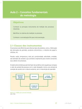 e-Tec Brasil
Aula 2 – Conceitos fundamentais
de metrologia
Objetivos
Conhecer os principais instrumentos de medição dos processos
industriais.
Identificar os sistemas de medição no processo.
Conhecer a normalização ISA para instrumentação.
2.1 Classes dos instrumentos
Os processos são diferentes para diversos tipos de produtos, como, a fabricação
dos derivados do petróleo, produtos alimentícios, a indústria de papel e
celulose, etc.
Pressão, vazão, temperatura, nível, pH, condutividade, velocidade, umidade,
são exemplos de variáveis cujo controle é importante para manter constantes
seus valores nos processos.
O sistema de controle que permite fazer isto se define como aquele que compara
o valor da variável do processo com o valor desejado e toma uma atitude de
correção de acordo com o desvio existente, sem a intervenção do operador.
Figura 2.1: Malha de controle fechada
Fonte: CTISM
e-Tec Brasil
Aula 2 – Conceitos fundamentais de metrologia 37
 