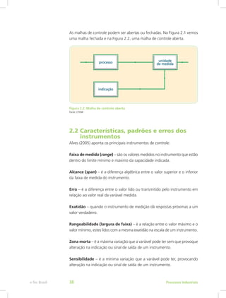 As malhas de controle podem ser abertas ou fechadas. Na Figura 2.1 vemos
uma malha fechada e na Figura 2.2, uma malha de controle aberta.
Figura 2.2: Malha de controle aberta
Fonte: CTISM
2.2 Características, padrões e erros dos		
instrumentos
Alves (2005) aponta os principais instrumentos de controle:
Faixa de medida (range) – são os valores medidos no instrumento que estão
dentro do limite mínimo e máximo da capacidade indicada.
Alcance (span) – é a diferença algébrica entre o valor superior e o inferior
da faixa de medida do instrumento.
Erro – é a diferença entre o valor lido ou transmitido pelo instrumento em
relação ao valor real da variável medida.
Exatidão – quando o instrumento de medição dá respostas próximas a um
valor verdadeiro.
Rangeabilidade (largura de faixa) – é a relação entre o valor máximo e o
valor mínimo, estes lidos com a mesma exatidão na escala de um instrumento.
Zona morta – é a máxima variação que a variável pode ter sem que provoque
alteração na indicação ou sinal de saída de um instrumento.
Sensibilidade – é a mínima variação que a variável pode ter, provocando
alteração na indicação ou sinal de saída de um instrumento.
Processos Industriais
e-Tec Brasil 38
 