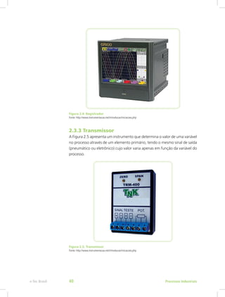 Figura 2.4: Registrador
Fonte: http://www.instrumentacao.net/introducao/iniciacoes.php
2.3.3 Transmissor
A Figura 2.5 apresenta um instrumento que determina o valor de uma variável
no processo através de um elemento primário, tendo o mesmo sinal de saída
(pneumático ou eletrônico) cujo valor varia apenas em função da variável do
processo.
Figura 2.5: Transmissor
Fonte: http://www.instrumentacao.net/introducao/iniciacoes.php
Processos Industriais
e-Tec Brasil 40
 