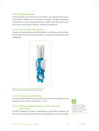 2.4.2 Transmissores
Os transmissores são instrumentos que medem uma variável do processo e
a transmitem a distância a um instrumento receptor, indicador, registrador,
controlador ou a uma combinação desses. Existem vários tipos de sinais de
transmissão: pneumáticos, elétricos, hidráulicos e eletrônicos.
2.4.2.1 Transmissão pneumática
Em geral, os transmissores pneumáticos geram um sinal pneumático variável.
Isto está dentro de normas que garantem uma margem de pressão para esta
modalidade.
Figura 2.9: Válvula de transmissão pneumática
Fonte: http://www.eibis.com/eibis/eibiswww/eibisdoc/4221pt.htm
2.4.2.2 Transmissão eletrônica
Os transmissores eletrônicos geram vários tipos de sinais em painéis. Os mais
utilizados são 4 a 20mA, 10 a 50mA e 1 a 5V.
2.4.2.3 Protocolo HART (Highway Adress Remote 		
              Transducer)
O HART é baseado no sistema mestre/escravo, permitindo a existência de
dois mestres na rede simultaneamente. As desvantagens são uma limitação
Para saber mais sobre os
benefícios do protocolo de
comunicação HART®
em
sistemas de instrumentação
inteligentes, acesse:
http://www.smar.com/brasil2/
hart.asp
e-Tec Brasil
Aula 2 – Conceitos fundamentais de metrologia 43
 
