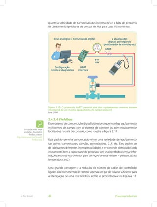 quanto à velocidade de transmissão das informações e a falta de economia
de cabeamento (precisa-se de um par de fios para cada instrumento).
Figura 2.10: O protocolo HART®
permite que dois equipamentos mestres acessem
informação de um mesmo equipamento de campo (escravo)
Fonte: CTISM
2.4.2.4 Fieldbus
É um sistema de comunicação digital bidirecional que interliga equipamentos
inteligentes de campo com o sistema de controle ou com equipamentos
localizados na sala de controle, como mostra a Figura 2.11.
Esse padrão permite comunicação entre uma variedade de equipamentos
tais como: transmissores, válvulas, controladores, CLP, etc. Eles podem ser
de fabricantes diferentes (interoperabilidade) e ter controle distribuído (cada
instrumento tem a capacidade de processar um sinal recebido e enviar infor-
mações a outros instrumentos para correção de uma variável – pressão, vazão,
temperatura, etc.).
Uma grande vantagem é a redução do número de cabos do controlador
ligados aos instrumentos de campo. Apenas um par de fios é o suficiente para
a interligação de uma rede fieldbus, como se pode observar na Figura 2.11.
Para saber mais sobre
arquitetura foundation
fieldbus, acesse:
http://www.smar.com/brasil2/
fieldbus.asp
Processos Industriais
e-Tec Brasil 44
 