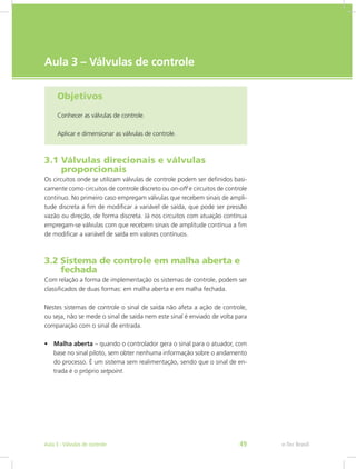 e-Tec Brasil
Aula 3 – Válvulas de controle
Objetivos
Conhecer as válvulas de controle.
Aplicar e dimensionar as válvulas de controle.
3.1 Válvulas direcionais e válvulas			
proporcionais
Os circuitos onde se utilizam válvulas de controle podem ser definidos basi-
camente como circuitos de controle discreto ou on-off e circuitos de controle
continuo. No primeiro caso empregam válvulas que recebem sinais de ampli-
tude discreta a fim de modificar a variável de saída, que pode ser pressão
vazão ou direção, de forma discreta. Já nos circuitos com atuação contínua
empregam-se válvulas com que recebem sinais de amplitude contínua a fim
de modificar a variável de saída em valores contínuos.
3.2 Sistema de controle em malha aberta e
fechada
Com relação a forma de implementação os sistemas de controle, podem ser
classificados de duas formas: em malha aberta e em malha fechada.
Nestes sistemas de controle o sinal de saída não afeta a ação de controle,
ou seja, não se mede o sinal de saída nem este sinal é enviado de volta para
comparação com o sinal de entrada.
• Malha aberta – quando o controlador gera o sinal para o atuador, com
base no sinal piloto, sem obter nenhuma informação sobre o andamento
do processo. É um sistema sem realimentação, sendo que o sinal de en-
trada é o próprio setpoint.
e-Tec Brasil
Aula 3 - Válvulas de controle 49
 
