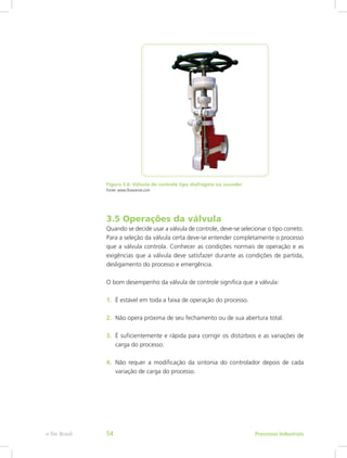 Figura 3.6: Válvula de controle tipo diafragma ou saunder
Fonte: www.flowserve.com
3.5 Operações da válvula
Quando se decide usar a válvula de controle, deve-se selecionar o tipo correto.
Para a seleção da válvula certa deve-se entender completamente o processo
que a válvula controla. Conhecer as condições normais de operação e as
exigências que a válvula deve satisfazer durante as condições de partida,
desligamento do processo e emergência.
O bom desempenho da válvula de controle significa que a válvula:
1. É estável em toda a faixa de operação do processo.
2. Não opera próxima de seu fechamento ou de sua abertura total.
3. É suficientemente e rápida para corrigir os distúrbios e as variações de
carga do processo.
4. Não requer a modificação da sintonia do controlador depois de cada
variação de carga do processo.
Processos Industriais
e-Tec Brasil 54
 