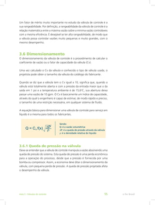 Um fator de mérito muito importante no estudo da válvula de controle é a
sua rangeabilidade. Por definição, a rangeabilidade da válvula de controle é a
relação matemática entre a máxima vazão sobre a mínima vazão controláveis
com a mesma eficiência. É desejável se ter alta rangeabilidade, de modo que
a válvula possa controlar vazões muito pequenas e muito grandes, com o
mesmo desempenho.
3.6 Dimensionamento
O dimensionamento da válvula de controle é o procedimento de calcular o
coeficiente de vazão ou o fator de capacidade da válvula (Cv).
Uma vez calculado o Cv da válvula e conhecido o tipo de válvula usada, o
projetista pode obter o tamanho da válvula do catálogo do fabricante.
Quando se diz que a válvula tem o Cv igual a 10, significa que, quando a
válvula está totalmente aberta e com a pressão da entrada maior que a da
saída em 1 psi e a temperatura ambiente é de 15,6o
C, sua abertura deixa
passar uma vazão de 10 gpm. O Cv é basicamente um índice de capacidade,
através do qual o engenheiro é capaz de estimar, de modo rápido e preciso,
o tamanho de uma restrição necessária, em qualquer sistema de fluido.
A equação básica para dimensionar uma válvula de controle para serviço em
líquido é a mesma para todos os fabricantes.
3.6.1 Queda de pressão na válvula
Deve-se entender que a válvula de controle manipula a vazão absorvendo uma
queda de pressão do sistema. Esta queda de pressão é uma perda econômica
para a operação do processo, desde que a pressão é fornecida por uma
bomba ou compressor. Assim, a economia deve ditar o dimensionamento da
válvula, com pequena perda de pressão. A queda de pressão projetada afeta
o desempenho da válvula.
e-Tec Brasil
Aula 3 - Válvulas de controle 55
 