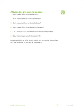 Atividades de aprendizagem
1. Quais as características da válvula globo?
2. Quais as características da válvula de esfera?
3. Quais as características da válvula borboleta?
4. Quais as características da válvula tipo diafragma?
5. Cite a equação básica para dimensionar uma válvula de controle.
6. O que é a cavitação nas válvulas de controle?
Poste as atividades no AVEA em um arquivo com as respostas das questões,
para que as mesmas façam parte de sua avaliação.
e-Tec Brasil
Aula 3 - Válvulas de controle 57
 