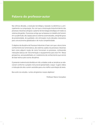 e-Tec Brasil
9
Palavra do professor-autor
Nas últimas décadas, a evolução tecnológica, baseada na eletrônica e, prin-
cipalmente na computação, fez com que a Automação Industrial dentro dos
processos industriais atingisse o patamar de tecnologia estratégica em todos os
sistemas de gestão. O processo antigo que se baseava no trabalho do homem
em sua plenitude, deu espaço para os sistemas automatizados, atingindo graus
de produtividade, de qualidade e de otimização muito elevados necessários
para uma economia globalizada e de muita competitividade.
O objetivo da disciplina de Processos Industriais é fazer com que o aluno tome
conhecimento da nomenclatura, dos sistemas usados nos processos industriais
bem como adquirir noção de como funcionam os processos, conhecendo
indicações básicas de instrumentação e equipamentos para esse fim. Nessa
perspectiva, será possibilitado um nivelamento de conhecimento que servirá
de base teórica para outras disciplinas.
O presente material está dividido em três unidades onde as temáticas se rela-
cionam conforme o projeto instrucional apresentado a seguir. Sugere vídeos
e indicação de sites a serem assistidos para uma melhor assimilação do texto.
Boa sorte nos estudos. Juntos atingiremos nossos objetivos!
Professor Marco Gonçalves
 