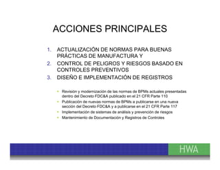 ACCIONES PRINCIPALES 
1. ACTUALIZACIÓN DE NORMAS PARA BUENAS 
PRÁCTICAS DE MANUFACTURA Y 
2. CONTROL DE PELIGROS Y RIESGOS BASADO EN 
CONTROLES PREVENTIVOS 
3. DISEÑO E IMPLEMENTACIÓN DE REGISTROS 
 Revisión y modernización de las normas de BPMs actuales presentadas 
dentro del Decreto FDC&A publicado en el 21 CFR Parte 110 
 Publicación de nuevas normas de BPMs a publicarse en una nueva 
sección del Decreto FDC&A y a publicarse en el 21 CFR Parte 117 
 Implementación de sistemas de análisis y prevención de riesgos 
 Mantenimiento de Documentación y Registros de Controles 
 