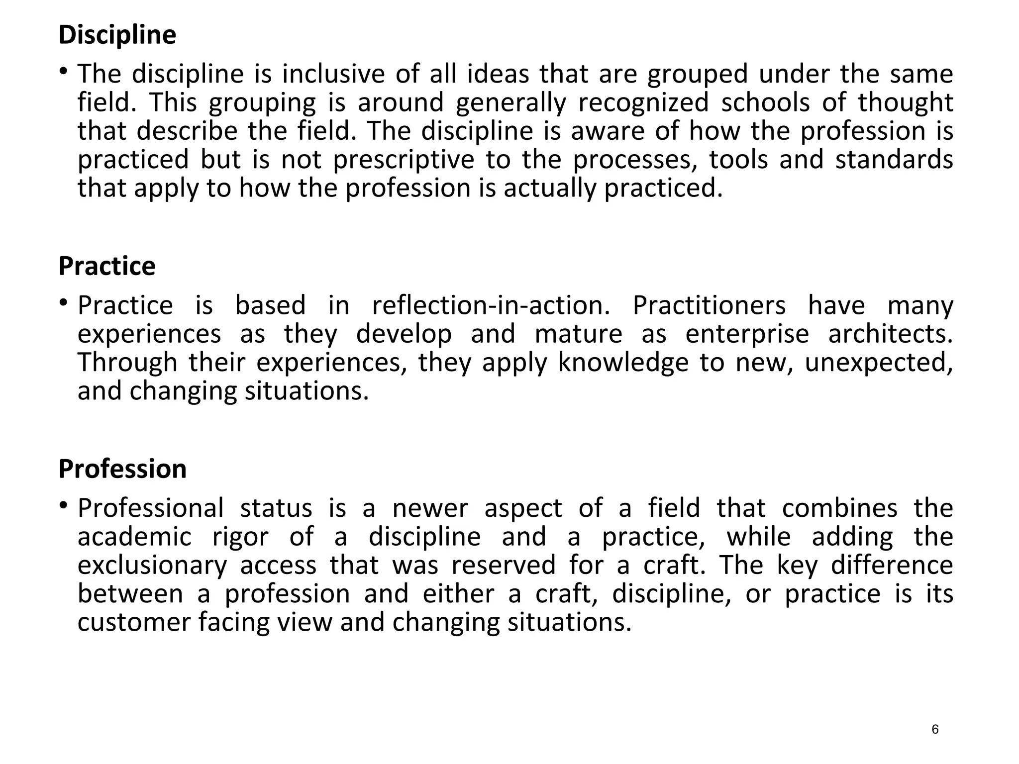 Discipline
• The discipline is inclusive of all ideas that are grouped under the same
field. This grouping is around generally recognized schools of thought
that describe the field. The discipline is aware of how the profession is
practiced but is not prescriptive to the processes, tools and standards
that apply to how the profession is actually practiced.
Practice
• Practice is based in reflection-in-action. Practitioners have many
experiences as they develop and mature as enterprise architects.
Through their experiences, they apply knowledge to new, unexpected,
and changing situations.
Profession
• Professional status is a newer aspect of a field that combines the
academic rigor of a discipline and a practice, while adding the
exclusionary access that was reserved for a craft. The key difference
between a profession and either a craft, discipline, or practice is its
customer facing view and changing situations.
6
 
