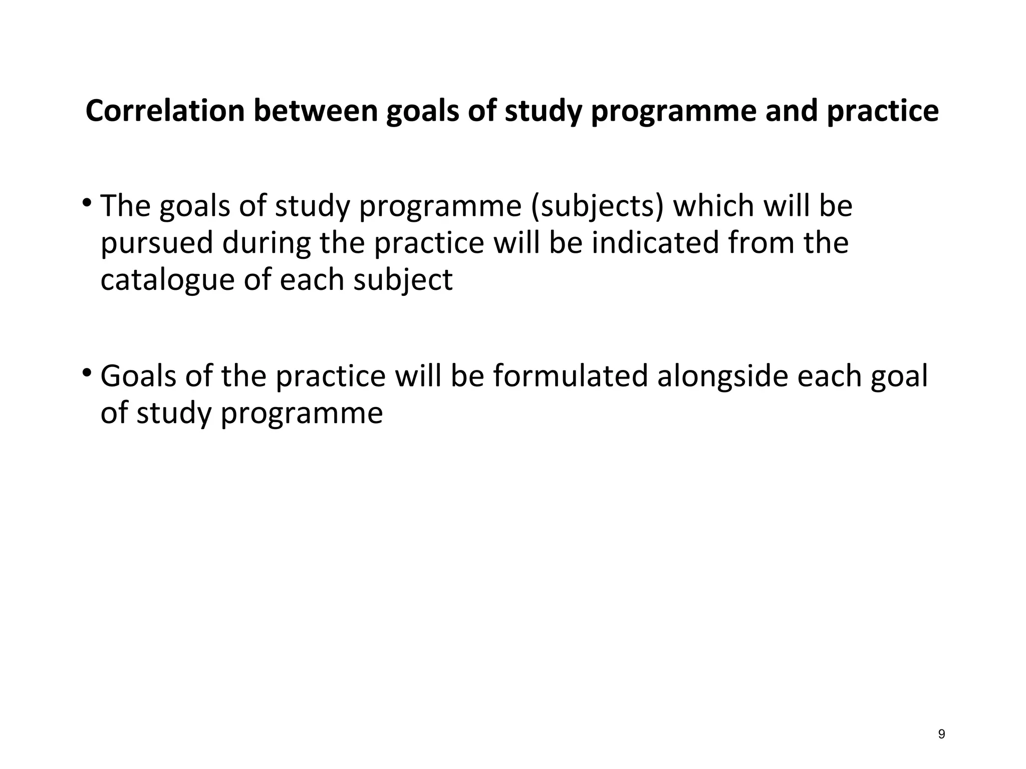 Correlation between goals of study programme and practice
• The goals of study programme (subjects) which will be
pursued during the practice will be indicated from the
catalogue of each subject
• Goals of the practice will be formulated alongside each goal
of study programme
9
 