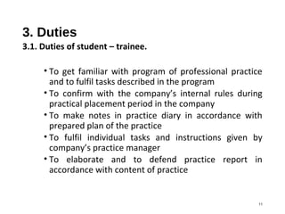 3. Duties
3.1. Duties of student – trainee.
• To get familiar with program of professional practice
and to fulfil tasks described in the program
• To confirm with the company’s internal rules during
practical placement period in the company
• To make notes in practice diary in accordance with
prepared plan of the practice
• To fulfil individual tasks and instructions given by
company’s practice manager
• To elaborate and to defend practice report in
accordance with content of practice
11
 