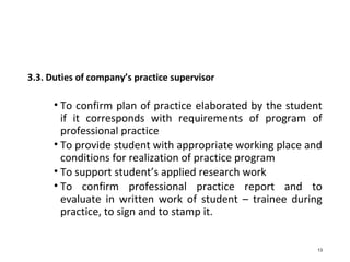 3.3. Duties of company’s practice supervisor
• To confirm plan of practice elaborated by the student
if it corresponds with requirements of program of
professional practice
• To provide student with appropriate working place and
conditions for realization of practice program
• To support student’s applied research work
• To confirm professional practice report and to
evaluate in written work of student – trainee during
practice, to sign and to stamp it.
13
 