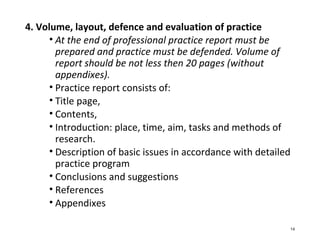 4. Volume, layout, defence and evaluation of practice
• At the end of professional practice report must be
prepared and practice must be defended. Volume of
report should be not less then 20 pages (without
appendixes).
• Practice report consists of:
• Title page,
• Contents,
• Introduction: place, time, aim, tasks and methods of
research.
• Description of basic issues in accordance with detailed
practice program
• Conclusions and suggestions
• References
• Appendixes
14
 