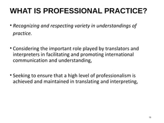 WHAT IS PROFESSIONAL PRACTICE?
• Recognizing and respecting variety in understandings of
practice.
• Considering the important role played by translators and
interpreters in facilitating and promoting international
communication and understanding,
• Seeking to ensure that a high level of professionalism is
achieved and maintained in translating and interpreting,
15
 