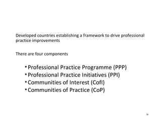 Developed countries establishing a framework to drive professional
practice improvements
There are four components
•Professional Practice Programme (PPP)
•Professional Practice Initiatives (PPI)
•Communities of Interest (CofI)
•Communities of Practice (CoP)
16
 