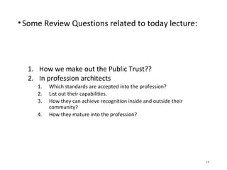 •Some Review Questions related to today lecture:
1. How we make out the Public Trust??
2. In profession architects
1. Which standards are accepted into the profession?
2. List out their capabilities.
3. How they can achieve recognition inside and outside their
community?
4. How they mature into the profession?
17
 