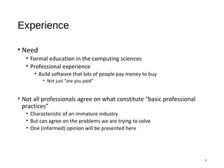 Experience
• Need
• Formal education in the computing sciences
• Professional experience
• Build software that lots of people pay money to buy
• Not just “are you paid”
• Not all professionals agree on what constitute “basic professional
practices”
• Characteristic of an immature industry
• But can agree on the problems we are trying to solve
• One (informed) opinion will be presented here
3
 