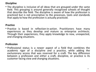 Discipline
• The discipline is inclusive of all ideas that are grouped under the same
field. This grouping is around generally recognized schools of thought
that describe the field. The discipline is aware of how the profession is
practiced but is not prescriptive to the processes, tools and standards
that apply to how the profession is actually practiced.
Practice
• Practice is based in reflection-in-action. Practitioners have many
experiences as they develop and mature as enterprise architects.
Through their experiences, they apply knowledge to new, unexpected,
and changing situations.
Profession
• Professional status is a newer aspect of a field that combines the
academic rigor of a discipline and a practice, while adding the
exclusionary access that was reserved for a craft. The key difference
between a profession and either a craft, discipline, or practice is its
customer facing view and changing situations.
6
 