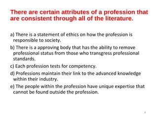 There are certain attributes of a profession that
are consistent through all of the literature.
a) There is a statement of ethics on how the profession is
responsible to society.
b) There is a approving body that has the ability to remove
professional status from those who transgress professional
standards.
c) Each profession tests for competency.
d) Professions maintain their link to the advanced knowledge
within their industry.
e) The people within the profession have unique expertise that
cannot be found outside the profession.
7
 