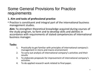 Some General Provisions for Practice
requirements
1. Aim and tasks of professional practice
• Practice is constituent and integral part of the international business
management studies.
Aim: To strengthen theoretical knowledge acquired during courses of
the study program, to form and to develop skills and abilities in
accordance with requirements of stated competencies of international
business manager.
Tasks:
1. Practically to get familiar with principles of international company’s
management in micro and macro environment
2. To carry out analysis of international company’s activities and their
results
3. To elaborate proposals for improvement of international company’s
activities
4. To do applied research work related to final paper.
8
 