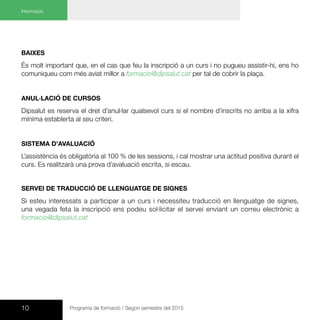 10 Programa de formació / Segon semestre del 2015
Baixes
És molt important que, en el cas que feu la inscripció a un curs i no pugueu assistir-hi, ens ho
comuniqueu com més aviat millor a formacio@dipsalut.cat per tal de cobrir la plaça.
Anul·lació de cursos
Dipsalut es reserva el dret d’anul·lar qualsevol curs si el nombre d’inscrits no arriba a la xifra
mínima establerta al seu criteri.
Sistema d’avaluació
L’assistència és obligatòria al 100 % de les sessions, i cal mostrar una actitud positiva durant el
curs. Es realitzarà una prova d’avaluació escrita, si escau.
Servei de traducció de llenguatge de signes
Si esteu interessats a participar a un curs i necessiteu traducció en llenguatge de signes,
una vegada feta la inscripció ens podeu sol·licitar el servei enviant un correu electrònic a
formacio@dipsalut.cat
Informació
 