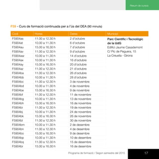 17Programa de formació / Segon semestre del 2015
Resum de cursos
F59 - Curs de formació continuada per a l’ús del DEA (90 minuts)
Codi Hores Dates Municipi
F5904as 11.00 a 12.30 h 2 d’octubre Parc Científic i Tecnològic
de la UdG
Edifici Jaume Casademont
C/ Pic de Peguera, 15
La Creueta · Girona
F5904at 10.00 a 11.30 h 6 d’octubre
F5904au 15.00 a 16.30 h 7 d’octubre
F5904av 11.00 a 12.30 h 9 d’octubre
F5904aw 10.00 a 11.30 h 14 d’octubre
F5904ax 10.00 a 11.30 h 16 d’octubre
F5904ay 15.00 a 16.30 h 20 d’octubre
F5904az 11.00 a 12.30 h 21 d’octubre
F5904ba 11.00 a 12.30 h 26 d’octubre
F5904bb 10.00 a 11.30 h 28 d’octubre
F5904bc 11.00 a 12.30 h 3 de novembre
F5904bd 10.00 a 11.30 h 4 de novembre
F5904be 15.00 a 16.30 h 9 de novembre
F5904bf 11.00 a 12.30 h 11 de novembre
F5904bg 10.00 a 11.30 h 13 de novembre
F5904bh 15.00 a 16.30 h 16 de novembre
F5904bi 11.00 a 12.30 h 19 de novembre
F5904bj 10.00 a 11.30 h 24 de novembre
F5904bk 15.00 a 16.30 h 26 de novembre
F5904bl 11.00 a 12.30 h 30 de novembre
F5904bm 10.00 a 11.30 h 2 de desembre
F5904bn 11.00 a 12.30 h 4 de desembre
F5904bo 15.00 a 16.30 h 9 de desembre
F5904bp 10.00 a 11.30 h 10 de desembre
F5904bq 11.00 a 12.30 h 15 de desembre
F5904br 15.00 a 16.30 h 16 de desembre
 
