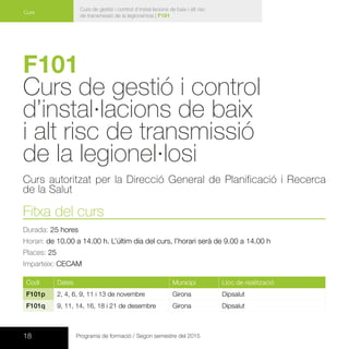 18 Programa de formació / Segon semestre del 2015
Curs de gestió i control d’instal·lacions de baix i alt risc
de transmissió de la legionel·losi | F101
Curs
F101
Curs de gestió i control
d’instal·lacions de baix
i alt risc de transmissió
de la legionel·losi
Curs autoritzat per la Direcció General de Planificació i Recerca
de la Salut
Fitxa del curs
Durada: 25 hores
Horari: de 10.00 a 14.00 h. L’últim dia del curs, l’horari serà de 9.00 a 14.00 h
Places: 25
Imparteix: CECAM
Codi Dates Municipi Lloc de realització
F101p 2, 4, 6, 9, 11 i 13 de novembre Girona Dipsalut
F101q 9, 11, 14, 16, 18 i 21 de desembre Girona Dipsalut
 