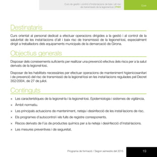 19Programa de formació / Segon semestre del 2015
Curs
Curs de gestió i control d’instal·lacions de baix i alt risc
de transmissió de la legionel·losi | F101
Destinataris
Curs orientat al personal dedicat a efectuar operacions dirigides a la gestió i al control de la
salubritat de les instal·lacions d’alt i baix risc de transmissió de la legionel·losi, especialment
dirigit a treballadors dels equipaments municipals de la demarcació de Girona.
Objectius generals
Disposar dels coneixements suficients per realitzar una prevenció efectiva dels riscs per a la salut
derivats de la legionel·losi.
Disposar de les habilitats necessàries per efectuar operacions de manteniment higienicosanitari
i de prevenció del risc de transmissió de la legionel·losi en les instal·lacions regulades pel Decret
352/2004, de 27 de juliol.
Continguts
×× Les característiques de la legionel·la i la legionel·losi. Epidemiologia i sistemes de vigilància.
×× Àmbit normatiu.
×× Les principals actuacions de manteniment, neteja i desinfecció de les instal·lacions de risc.
×× Els programes d’autocontrol i els fulls de registre corresponents.
×× Riscos derivats de l’ús de productes químics per a la neteja i desinfecció d’instal·lacions.
×× Les mesures preventives i de seguretat.
 