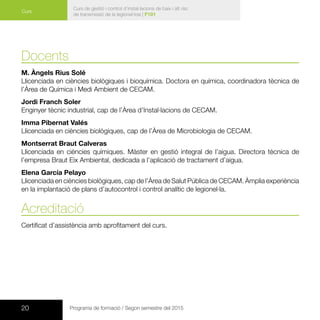 20 Programa de formació / Segon semestre del 2015
Curs de gestió i control d’instal·lacions de baix i alt risc
de transmissió de la legionel·losi | F101
Curs
Docents
M. Àngels Rius Solé
Llicenciada en ciències biològiques i bioquímica. Doctora en química, coordinadora tècnica de
l’Àrea de Química i Medi Ambient de CECAM.
Jordi Franch Soler
Enginyer tècnic industrial, cap de l’Àrea d’Instal·lacions de CECAM.
Imma Pibernat Valés
Llicenciada en ciències biològiques, cap de l’Àrea de Microbiologia de CECAM.
Montserrat Braut Calveras
Llicenciada en ciències químiques. Màster en gestió integral de l’aigua. Directora tècnica de
l’empresa Braut Eix Ambiental, dedicada a l’aplicació de tractament d’aigua.
Elena García Pelayo
Llicenciada en ciències biològiques, cap de l’Àrea de Salut Pública de CECAM. Àmplia experiència
en la implantació de plans d’autocontrol i control analític de legionel·la.
Acreditació
Certificat d’assistència amb aprofitament del curs.
 
