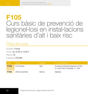 22 Programa de formació / Segon semestre del 2015
Curs bàsic de prevenció de legionel·losi
en instal·lacions sanitàries d’alt i baix risc | F105
Curs
F105
Curs bàsic de prevenció de
legionel·losi en instal·lacions
sanitàries d’alt i baix risc
Fitxa del curs
Durada: 4 hores
Horari: de 10.00 a 14.00 h
Places: 25
Imparteix: CECAM
Codi Dates Municipi Lloc de realització
F105s 8 d’octubre Olot Fundació d’Estudis Superiors d’Olot
C/ Joan Pere Fontanella, 3 - Olot
F105t 26 de novembre Girona Dipsalut
 
