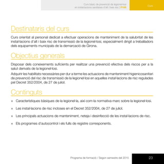 23Programa de formació / Segon semestre del 2015
Curs
Curs bàsic de prevenció de legionel·losi
en instal·lacions sanitàries d’alt i baix risc | F105
Curs
Destinataris del curs
Curs orientat al personal dedicat a efectuar operacions de manteniment de la salubritat de les
instal·lacions d’alt i baix risc de transmissió de la legionel·losi, especialment dirigit a treballadors
dels equipaments municipals de la demarcació de Girona.
Objectius generals
Disposar dels coneixements suficients per realitzar una prevenció efectiva dels riscos per a la
salut derivats de la legionel·losi.
Adquirir les habilitats necessàries per dur a terme les actuacions de manteniment higienicosanitari
de prevenció del risc de transmissió de la legionel·losi en aquelles instal·lacions de risc regulades
pel Decret 352/2004, de 27 de juliol.
Continguts
×× Característiques bàsiques de la legionel·la, així com la normativa marc sobre la legionel·losi.
×× Les instal·lacions de risc incloses en el Decret 352/2004, de 27 de juliol.
×× Les principals actuacions de manteniment, neteja i desinfecció de les instal·lacions de risc.
×× Els programes d’autocontrol i els fulls de registre corresponents.
 