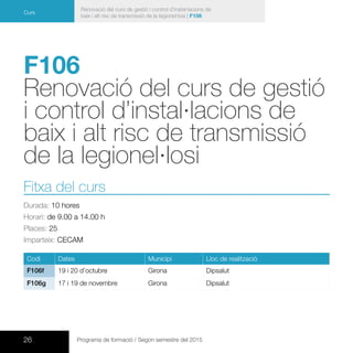 26 Programa de formació / Segon semestre del 2015
Renovació del curs de gestió i control d’instal·lacions de
baix i alt risc de transmissió de la legionel·losi | F106
Curs
F106
Renovació del curs de gestió
i control d’instal·lacions de
baix i alt risc de transmissió
de la legionel·losi
Fitxa del curs
Durada: 10 hores
Horari: de 9.00 a 14.00 h
Places: 25
Imparteix: CECAM
Codi Dates Municipi Lloc de realització
F106f 19 i 20 d’octubre Girona Dipsalut
F106g 17 i 19 de novembre Girona Dipsalut
 