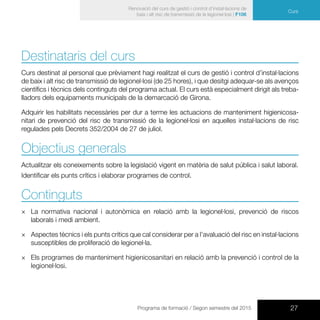 27Programa de formació / Segon semestre del 2015
Curs
Renovació del curs de gestió i control d’instal·lacions de
baix i alt risc de transmissió de la legionel·losi | F106
Curs
Destinataris del curs
Curs destinat al personal que prèviament hagi realitzat el curs de gestió i control d’instal·lacions
de baix i alt risc de transmissió de legionel·losi (de 25 hores), i que desitgi adequar-se als avenços
científics i tècnics dels continguts del programa actual. El curs està especialment dirigit als treba-
lladors dels equipaments municipals de la demarcació de Girona.
Adquirir les habilitats necessàries per dur a terme les actuacions de manteniment higienicosa-
nitari de prevenció del risc de transmissió de la legionel·losi en aquelles instal·lacions de risc
regulades pels Decrets 352/2004 de 27 de juliol.
Objectius generals
Actualitzar els coneixements sobre la legislació vigent en matèria de salut pública i salut laboral.
Identificar els punts crítics i elaborar programes de control.
Continguts
×× La normativa nacional i autonòmica en relació amb la legionel·losi, prevenció de riscos
laborals i medi ambient.
×× Aspectes tècnics i els punts crítics que cal considerar per a l’avaluació del risc en instal·lacions
susceptibles de proliferació de legionel·la.
×× Els programes de manteniment higienicosanitari en relació amb la prevenció i control de la
legionel·losi.
 