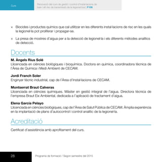 28 Programa de formació / Segon semestre del 2015
Renovació del curs de gestió i control d’instal·lacions de
baix i alt risc de transmissió de la legionel·losi | F106
Curs
×× Biocides i productes químics que cal utilitzar en les diferents instal·lacions de risc en les quals
la legionel·la pot proliferar i propagar-se.
×× La presa de mostres d’aigua per a la detecció de legionel·la i els diferents mètodes analítics
de detecció.
Docents
M. Àngels Rius Solé
Llicenciada en ciències biològiques i bioquímica. Doctora en química, coordinadora tècnica de
l’Àrea de Química i Medi Ambient de CECAM.
Jordi Franch Soler
Enginyer tècnic industrial, cap de l’Àrea d’Instal·lacions de CECAM.
Montserrat Braut Calveras
Llicenciada en ciències químiques. Màster en gestió integral de l’aigua. Directora tècnica de
l’empresa Braut Eix Ambiental, dedicada a l’aplicació de tractament d’aigua.
Elena García Pelayo
Llicenciada en ciències biològiques, cap de l’Àrea de Salut Pública de CECAM. Àmplia experiència
en la implantació de plans d’autocontrol i control analític de la legionel·la.
Acreditació
Certificat d’assistència amb aprofitament del curs.
 
