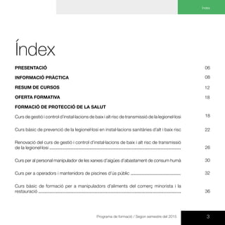 3Programa de formació / Segon semestre del 2015
Índex
Índex	
Presentació
Informació pràctica
Resum de cursos
Oferta formativa
FORMACIÓ DE PROTECCIÓ de la salut
Curs de gestió i control d’instal·lacions de baix i alt risc de transmissió de la legionel·losi
Curs bàsic de prevenció de la legionel·losi en instal·lacions sanitàries d’alt i baix risc
Renovació del curs de gestió i control d’instal·lacions de baix i alt risc de transmissió
de la legionel·losi .........................................................................................................
Curs per al personal manipulador de les xarxes d’aigües d’abastament de consum humà
Curs per a operadors i mantenidors de piscines d’ús públic ........................................
Curs bàsic de formació per a manipuladors d’aliments del comerç minorista i la
restauració ..................................................................................................................
18
06
22
08
26
12
18
32
30
36
 