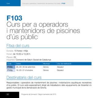 32 Programa de formació / Segon semestre del 2015
Curs Curs per a operadors i mantenidors de piscines d’ús públic | F103
F103
Curs per a operadors
i mantenidors de piscines
d’ús públic
Fitxa del curs
Durada: 10 hores i mitja
Horari: de 10.00 a 13.30 h
Places: 25
Imparteix: Consorci de Salut i Social de Catalunya
Codi Dates Municipi Lloc de realització
F103x 28, 29 i 30 de setembre Girona Dipsalut
F103y 19, 20 i 21 d’octubre Girona Dipsalut
Destinataris del curs
Responsables i operadors de manteniment de piscines i instal·lacions aquàtiques recreatives
d’ús públic. El curs està especialment dirigit als treballadors dels equipaments de titularitat i/o
gestió municipal de la demarcació de Girona.
 