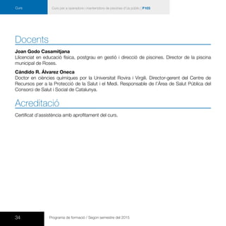 34 Programa de formació / Segon semestre del 2015
Curs per a operadors i mantenidors de piscines d’ús públic | F103Curs
Docents
Joan Godo Casamitjana
Llicenciat en educació física, postgrau en gestió i direcció de piscines. Director de la piscina
municipal de Roses.
Cándido R. Álvarez Oneca
Doctor en ciències químiques por la Universitat Rovira i Virgili. Director-gerent del Centre de
Recursos per a la Protecció de la Salut i el Medi. Responsable de l’Àrea de Salut Pública del
Consorci de Salut i Social de Catalunya.
Acreditació
Certificat d’assistència amb aprofitament del curs.
 