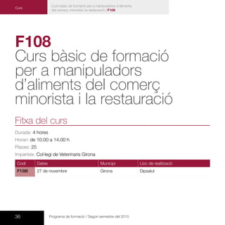 36 Programa de formació / Segon semestre del 2015
Curs bàsic de formació per a manipuladors d’aliments
del comerç minorista i la restauració | F108
F108
Curs bàsic de formació
per a manipuladors
d’aliments del comerç
minorista i la restauració
Fitxa del curs
Durada: 4 hores
Horari: de 10.00 a 14.00 h
Places: 25
Imparteix: Col·legi de Veterinaris Girona
Codi Dates Municipi Lloc de realització
F108l 27 de novembre Girona Dipsalut
Curs
 