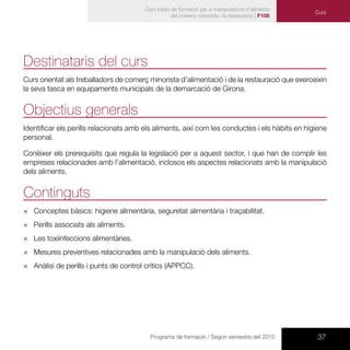 37Programa de formació / Segon semestre del 2015
Curs bàsic de formació per a manipuladors d’aliments
del comerç minorista i la restauració | F108
Destinataris del curs
Curs orientat als treballadors de comerç minorista d’alimentació i de la restauració que exerceixin
la seva tasca en equipaments municipals de la demarcació de Girona.
Objectius generals
Identificar els perills relacionats amb els aliments, així com les conductes i els hàbits en higiene
personal.
Conèixer els prerequisits que regula la legislació per a aquest sector, i que han de complir les
empreses relacionades amb l’alimentació, inclosos els aspectes relacionats amb la manipulació
dels aliments.
Continguts
×× Conceptes bàsics: higiene alimentària, seguretat alimentària i traçabilitat.
×× Perills associats als aliments.
×× Les toxiinfeccions alimentàries.
×× Mesures preventives relacionades amb la manipulació dels aliments.
×× Anàlisi de perills i punts de control crítics (APPCC).
Curs
 