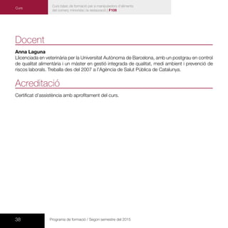 38 Programa de formació / Segon semestre del 2015
Docent
Anna Laguna
Llicenciada en veterinària per la Universitat Autònoma de Barcelona, amb un postgrau en control
de qualitat alimentària i un màster en gestió integrada de qualitat, medi ambient i prevenció de
riscos laborals. Treballa des del 2007 a l’Agència de Salut Pública de Catalunya.
Acreditació
Certificat d’assistència amb aprofitament del curs.
Curs bàsic de formació per a manipuladors d’aliments
del comerç minorista i la restauració | F108
Curs
 