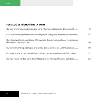 4 Programa de formació / Segon semestre del 2015
Índex
Formació de promoció de la salut
Curs de primers auxilis psicològics per a integrants dels equips d’intervenció .......
Curs a distància de primers auxilis psicològics per a integrants dels equips d’intervenció
Curs d’autoprotecció psicològica i tècniques de destraumatització per a professionals
dels equips d’emergències .........................................................................................
Curs d’intervenció psicològica d’urgència per a víctimes de violència sexual ......
Curs per a dinamitzadors dels Parcs Urbans i les Xarxes d’Itineraris Saludables ...
Curs de marxa nòrdica per a dinamitzadors de les Xarxes d’Itineraris Saludables ....
42
46
52
56
50
40
 