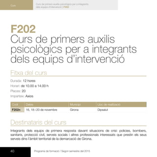40 Programa de formació / Segon semestre del 2015
Curs de primers auxilis psicològics per a integrants
dels equips d’intervenció | F202
Curs
F202	
Curs de primers auxilis
psicològics per a integrants
dels equips d’intervenció 	
Fitxa del curs
Durada: 12 hores
Horari: de 10.00 a 14.00 h
Places: 20
Imparteix: Axios
Codi Dates Municipi Lloc de realització
F202n 16, 18 i 20 de novembre Girona Dipsalut
Destinataris del curs
Integrants dels equips de primera resposta davant situacions de crisi: policies, bombers,
sanitaris, protecció civil, serveis socials i altres professionals interessats que prestin els seus
serveis dins l’àmbit territorial de la demarcació de Girona.
 