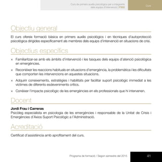 41Programa de formació / Segon semestre del 2015
Curs de primers auxilis psicològics per a integrants
dels equips d’intervenció | F202
Curs
Objectiu general
El curs ofereix formació bàsica en primers auxilis psicològics i en tècniques d’autoprotecció
psicològica dirigides específicament als membres dels equips d’intervenció en situacions de crisi.
Objectius específics
×× Familiaritzar-se amb els àmbits d’intervenció i les tasques dels equips d’atenció psicològica
en emergències.
×× Reconèixer les reaccions habituals en situacions d’emergència, la problemàtica i les dificultats
que comporten les intervencions en aquestes situacions.
×× Adquirir coneixements, estratègies i habilitats per facilitar suport psicològic immediat a les
víctimes de diferents esdeveniments crítics.
×× Conèixer l’impacte psicològic de les emergències en els professionals que hi intervenen.
Docent
Jordi Frau i Carreras
Psicòleg especialista en psicologia de les emergències i responsable de la Unitat de Crisis i
Emergències d’Axios Suport Psicològic a l’Administració.
Acreditació
Certificat d’assistència amb aprofitament del curs.
 
