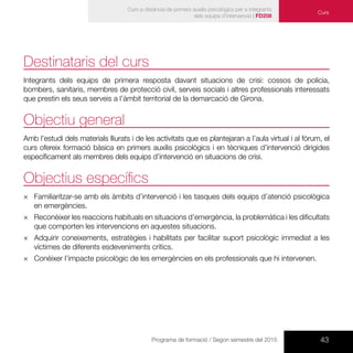 43Programa de formació / Segon semestre del 2015
Curs a distància de primers auxilis psicològics per a integrants
dels equips d’intervenció | FD208
Curs
Destinataris del curs
Integrants dels equips de primera resposta davant situacions de crisi: cossos de policia,
bombers, sanitaris, membres de protecció civil, serveis socials i altres professionals interessats
que prestin els seus serveis a l’àmbit territorial de la demarcació de Girona.
Objectiu general
Amb l’estudi dels materials lliurats i de les activitats que es plantejaran a l’aula virtual i al fòrum, el
curs ofereix formació bàsica en primers auxilis psicològics i en tècniques d’intervenció dirigides
específicament als membres dels equips d’intervenció en situacions de crisi.
Objectius específics
×× Familiaritzar-se amb els àmbits d’intervenció i les tasques dels equips d’atenció psicològica
en emergències.
×× Reconèixer les reaccions habituals en situacions d’emergència, la problemàtica i les dificultats
que comporten les intervencions en aquestes situacions.
×× Adquirir coneixements, estratègies i habilitats per facilitar suport psicològic immediat a les
víctimes de diferents esdeveniments crítics.
×× Conèixer l’impacte psicològic de les emergències en els professionals que hi intervenen.
 