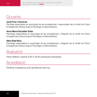44 Programa de formació / Segon semestre del 2015
Curs a distància de primers auxilis psicològics per a integrants
dels equips d’intervenció | FD208
Curs
Docents
Jordi Frau i Carreras
Psicòleg especialista en psicologia de les emergències i responsable de la Unitat de Crisis i
Emergències d’Axios Suport Psicològic a l’Administració.
Anna Maria Escatllar Soler
Psicòloga especialista en psicologia de les emergències i integrant de la Unitat de Crisis i
Emergències d’Axios Suport Psicològic a l’Administració.
Alba Vidal Boix
Psicòloga especialista en psicologia de les emergències i integrant de la Unitat de Crisis i
Emergències d’Axios Suport Psicològic a l’Administració.
Avaluació
Haver realitzat i superat el 80 % de les pràctiques proposades.
Acreditació
Certificat d’assistència amb aprofitament del curs.
 