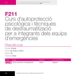 46 Programa de formació / Segon semestre del 2015
Curs d’autoprotecció psicològica i tècniques de destraumatització
per a integrants dels equips d’emergències | F211
Curs
F211
Curs d’autoprotecció
psicològica i tècniques
de destraumatització
per a integrants dels equips
d’emergències	
Fitxa del curs
Durada: 8 hores
Horari: de 10.00 a 14.00 h
Places: 20
Imparteix: Axios
Codi Dates Municipi Lloc de realització
F211b 30 de novembre i 3 de desembre Girona Dipsalut
 