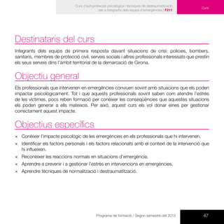 47Programa de formació / Segon semestre del 2015
Curs d’autoprotecció psicològica i tècniques de destraumatització
per a integrants dels equips d’emergències | F211
Curs
Destinataris del curs
Integrants dels equips de primera resposta davant situacions de crisi: policies, bombers,
sanitaris, membres de protecció civil, serveis socials i altres professionals interessats que prestin
els seus serveis dins l’àmbit territorial de la demarcació de Girona.
Objectiu general
Els professionals que intervenen en emergències conviuen sovint amb situacions que els poden
impactar psicològicament. Tot i que aquests professionals sovint saben com atendre l’estrès
de les víctimes, pocs reben formació per conèixer les conseqüències que aquestes situacions
els poden generar a ells mateixos. Per això, aquest curs els vol donar eines per gestionar
correctament aquest impacte.
Objectius específics
×× Conèixer l’impacte psicològic de les emergències en els professionals que hi intervenen.
×× Identificar els factors personals i els factors relacionats amb el context de la intervenció que
hi influeixen.
×× Reconèixer les reaccions normals en situacions d’emergència.
×× Aprendre a prevenir i a gestionar l’estrès en intervencions en emergències.
×× Aprendre tècniques de normalització i destraumatització.
 
